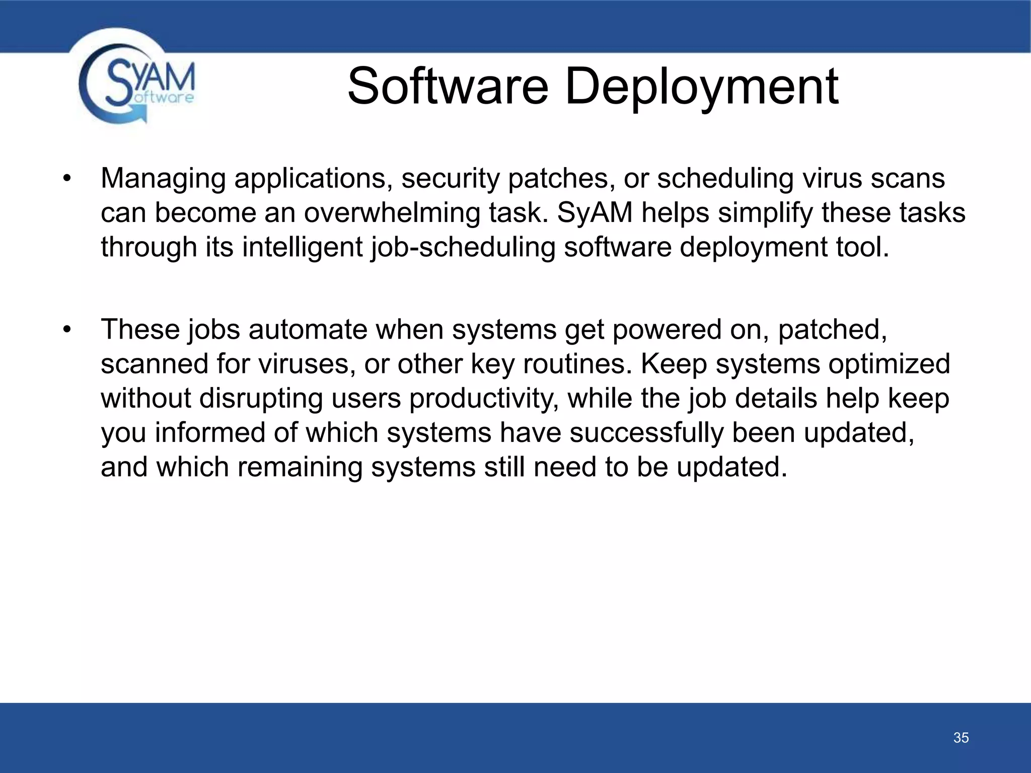Software Deployment 
• Managing applications, security patches, or scheduling virus scans 
can become an overwhelming task. SyAM helps simplify these tasks 
through its intelligent job-scheduling software deployment tool. 
• These jobs automate when systems get powered on, patched, 
scanned for viruses, or other key routines. Keep systems optimized 
without disrupting users productivity, while the job details help keep 
you informed of which systems have successfully been updated, 
and which remaining systems still need to be updated. 
35 
 