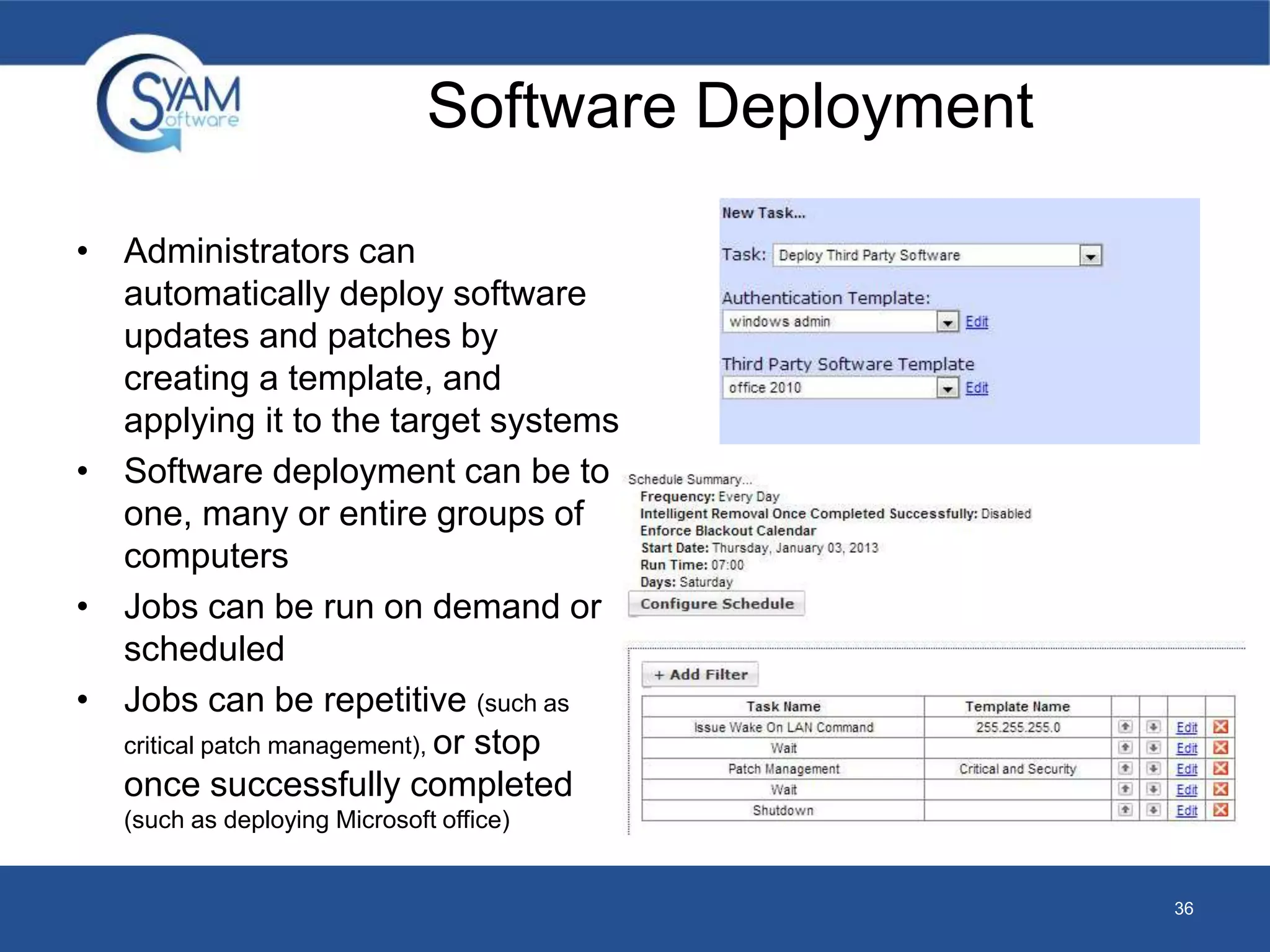 Software Deployment 
• Administrators can 
automatically deploy software 
updates and patches by 
creating a template, and 
applying it to the target systems 
• Software deployment can be to 
one, many or entire groups of 
computers 
• Jobs can be run on demand or 
scheduled 
• Jobs can be repetitive (such as 
critical patch management), or stop 
once successfully completed 
(such as deploying Microsoft office) 
36 

