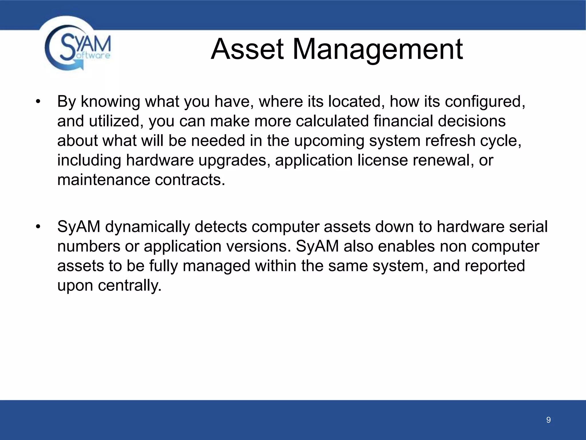 Asset Management 
• By knowing what you have, where its located, how its configured, 
and utilized, you can make more calculated financial decisions 
about what will be needed in the upcoming system refresh cycle, 
including hardware upgrades, application license renewal, or 
maintenance contracts. 
• SyAM dynamically detects computer assets down to hardware serial 
numbers or application versions. SyAM also enables non computer 
assets to be fully managed within the same system, and reported 
upon centrally. 
9 
 