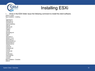 Installing ESXi
•

Once in the ESXi folder issue the following command to install the client software.

/ESXi # ./install
New Installation - Installing...
./
./agentopt.ini
./libstorelib.so
./activation.jar
./agent.properties
./agt.dat
./agtnew.dat
./arcconf
./cfgfiles
./ctx.dat
./firewallcfg.xml
./fixguid
./idlex
./libsnsrlib.so
./libstdc++.so.5
./libstorelibir.so
./libsyamamtloc.so
./libsyamdata.so
./libsyamraid.so
./mail.jar
./ntarg.dat
./ntargnew.dat
./rcd.dat
./rcdnew.dat
./smad
./smamail.jar
./syamstaticdb
./uninstall
./version
New Installation - Complete.
/ESXi #

System Client - Overview

10

 