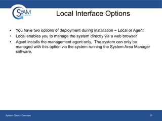 Local Interface Options
•
•
•

You have two options of deployment during installation – Local or Agent
Local enables you to manage the system directly via a web browser
Agent installs the management agent only. The system can only be
managed with this option via the system running the System Area Manager
software.

System Client - Overview

11

 