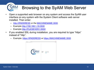 Browsing to the SyAM Web Server
•

Open a supported web browser on any system and access the SyAM user
interface on any system with the System Client software web server
installed. Then enter:
– http://IPADDRESS or the MACHINENAME:3930
– Example http://192.168.1.19:3930
– Example http://FILESEVER1:3930/

•

If you enabled SSL during installation, you are required to type “https”
instead of “http”:
– Example: https://IPADDRESS or https://MACHINENAME:3930

System Client - Overview

12

 