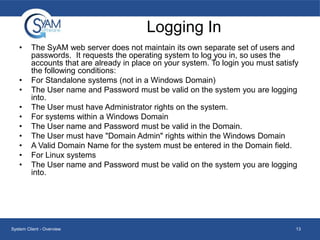 Logging In
•

•
•
•
•
•
•
•
•
•

The SyAM web server does not maintain its own separate set of users and
passwords. It requests the operating system to log you in, so uses the
accounts that are already in place on your system. To login you must satisfy
the following conditions:
For Standalone systems (not in a Windows Domain)
The User name and Password must be valid on the system you are logging
into.
The User must have Administrator rights on the system.
For systems within a Windows Domain
The User name and Password must be valid in the Domain.
The User must have "Domain Admin" rights within the Windows Domain
A Valid Domain Name for the system must be entered in the Domain field.
For Linux systems
The User name and Password must be valid on the system you are logging
into.

System Client - Overview

13

 