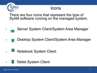 Icons
There are four icons that represent the type of
SyAM software running on the managed system.
•

Server System Client/System Area Manager

•

Desktop System Client/System Area Manager

•

Notebook System Client

•

Tablet System Client

System Client - Overview

17

 
