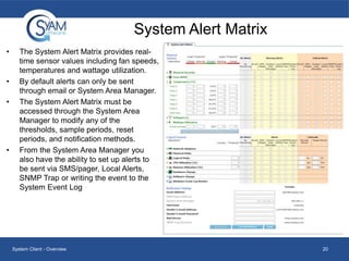 System Alert Matrix
•

•
•

•

The System Alert Matrix provides realtime sensor values including fan speeds,
temperatures and wattage utilization.
By default alerts can only be sent
through email or System Area Manager.
The System Alert Matrix must be
accessed through the System Area
Manager to modify any of the
thresholds, sample periods, reset
periods, and notification methods.
From the System Area Manager you
also have the ability to set up alerts to
be sent via SMS/pager, Local Alerts,
SNMP Trap or writing the event to the
System Event Log

System Client - Overview

20

 