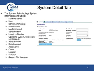 System Detail Tab
•

The System Tab displays System
Information including:
–
–
–
–
–
–
–
–
–
–
–
–
–
–
–

Machine Name
User
Domain/Workgroup
Manufacturer
Machine Model
Serial Number
Inventory Number
Operating System, version and
service pack
Asset Number
Date Installed
Asset value
Owner
Location
Function
System Client version

System Client - Overview

21

 