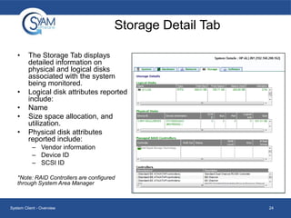 Storage Detail Tab
•

•
•
•
•

The Storage Tab displays
detailed information on
physical and logical disks
associated with the system
being monitored.
Logical disk attributes reported
include:
Name
Size space allocation, and
utilization.
Physical disk attributes
reported include:
– Vendor information
– Device ID
– SCSI ID

*Note: RAID Controllers are configured
through System Area Manager

System Client - Overview

24

 