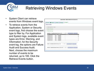 Retrieving Windows Events
•

•

System Client can retrieve
events from Windows event logs.
To retrieve events from the
Application, System or Security
event logs, first choose the event
type to filter by. For Application
and System logs, available event
types are Error, Warning, and
Information; for the Security
event log, the options are Failure
Audit and Success Audit.
Next, choose the maximum
number of events to be
returned, up to 100. Click the
Retrieve Events button.

System Client - Overview

28

 