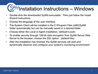 Installation Instructions – Windows
•
•
•
•
•

•

Double-click the downloaded SyAM executable. Then just follow the Install
Wizard instructions.
Choose the language of the user interface.
The System Client will be installed in the C:Program Files (x86)SyAM
folder automatically but can be manually saved in a desired folder
Choose either the Local or Agent installation. (default=Local)
To enable security through 128-bit data encryption from SyAM Server Web
Server to the browser, choose the SSL option. (default=No)
After the installation has finished, the SyAM services will start and
dynamically discover and configure your system's monitoring environment.

System Client - Overview

6

 