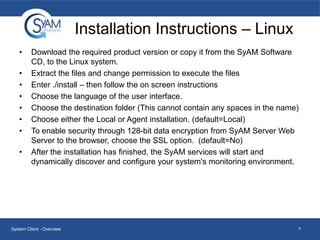 Installation Instructions – Linux
•
•
•
•
•
•
•
•

Download the required product version or copy it from the SyAM Software
CD, to the Linux system.
Extract the files and change permission to execute the files
Enter ./install – then follow the on screen instructions
Choose the language of the user interface.
Choose the destination folder (This cannot contain any spaces in the name)
Choose either the Local or Agent installation. (default=Local)
To enable security through 128-bit data encryption from SyAM Server Web
Server to the browser, choose the SSL option. (default=No)
After the installation has finished, the SyAM services will start and
dynamically discover and configure your system's monitoring environment.

System Client - Overview

7

 