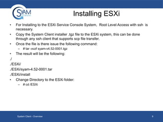 Installing ESXi
•
•
•

For Installing to the ESXi Service Console System, Root Level Access with ssh is
necessary.
Copy the System Client installer .tgz file to the ESXi system, this can be done
through any ssh client that supports scp file transfer.
Once the file is there issue the following command:
–

# tar -xvzf syam-v4.52-0001.tgz

• The result will be the following:
./
./ESXi/
./ESXi/syam-4.52-0001.tar
./ESXi/install
• Change Directory to the ESXi folder:
–

# cd /ESXi

System Client - Overview

9

 