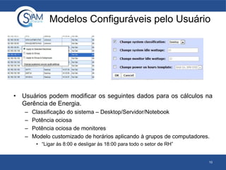 Modelos Configuráveis pelo Usuário
• Usuários podem modificar os seguintes dados para os cálculos na
Gerência de Energia.
– Classificação do sistema – Desktop/Servidor/Notebook
– Potência ociosa
– Potência ociosa de monitores
– Modelo customizado de horários aplicando à grupos de computadores.
• “Ligar às 8:00 e desligar às 18:00 para todo o setor de RH”
10
 