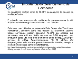 Importância do Gerenciamento de
Servidores
• Os servidores gastam cerca de 50-60% do consumo de energia de
um Data Center;
• É relatado que processos de resfriamento agregam cerca de 40-
50% do total de energia consumida em Data Centers
• Estima-se que 15% dos servidores de Data Center são “Servidores
Fantasmas”, definidos como não usados ou raramente usados.
Esses servidores podem consumir 70-85% da energia que
servidores que utilizam 100% do uso do CPU enquanto nao
produzem saída útil, isso tudo a um custo anual de R$2.000,00 por
servidor de 400W. Aproximadamente R$ 50 bilhões são
desperdiçados todo ano em gerenciamento de servidor, energia e
resfriamento desses servidores fantasmas.
• http://www.itbusinessedge.com/cm/community/features/guestopinions/blog/cios-reduce-
data-center-costs-through-power-and-cooling-efficiency/?cs=49667
17
 