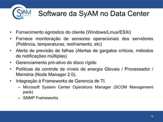 Software da SyAM no Data Center
• Fornecimento agnóstico do cliente (Windows/Linux/ESXi)
• Fornece monitoração de sensores operacionais dos servidores
(Potência, temperaturas, resfriamento, etc)
• Alerta de previsão de falhas (Alertas de gargalos críticos, métodos
de notificações múltiplas)
• Gerenciamento pró-ativo do disco rígido
• Políticas de controle de níveis de energia Glovais / Processador /
Memória (Node Manager 2.0).
• Integração à Frameworks de Gerencia de TI.
– Microsoft System Center Operations Manager (SCOM Management
pack)
– SNMP Frameworks
18
 