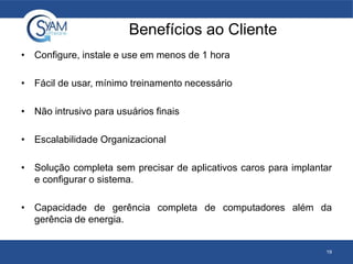 Benefícios ao Cliente
• Configure, instale e use em menos de 1 hora
• Fácil de usar, mínimo treinamento necessário
• Não intrusivo para usuários finais
• Escalabilidade Organizacional
• Solução completa sem precisar de aplicativos caros para implantar
e configurar o sistema.
• Capacidade de gerência completa de computadores além da
gerência de energia.
19
 