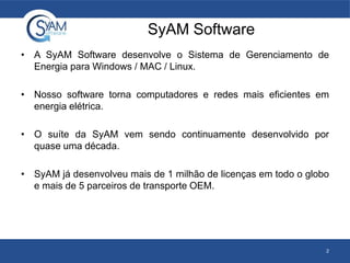 SyAM Software
• A SyAM Software desenvolve o Sistema de Gerenciamento de
Energia para Windows / MAC / Linux.
• Nosso software torna computadores e redes mais eficientes em
energia elétrica.
• O suíte da SyAM vem sendo continuamente desenvolvido por
quase uma década.
• SyAM já desenvolveu mais de 1 milhão de licenças em todo o globo
e mais de 5 parceiros de transporte OEM.
2
 