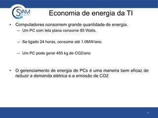 Economia de energia da TI
• Computadores consomem grande quantidade de energia.
– Um PC com tela plana consome 85 Watts.
– Se ligado 24 horas, consome até 1.0MW/ano.
– Um PC pode gerar 450 kg de CO2/ano
• O gerenciamento de energia de PCs é uma maneira bem eficaz de
reduzir a demanda elétrica e a emissão de CO2
3
 