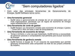 “Sem computadores ligados”
• Com uma das principais ferramentas de Gerenciamento de
Energia, SyAM Software serve como:
• Uma ferramenta gerencial
– SyAM eleva o gerenciamanto de energia de um só computador para um
nível organizacional, permitindo que as regras de economia de energia
sejam estabelecidas e cumpridas
• Uma ferramenta de corte de gastos
– SyAM fornece um mecanismo simples para economia de energia e gastos
... Entre 25% e 40% em toda a rede de computadores.
• Uma ferramenta de economia de tempo
– Tempo é dinheiro, e uma vez que implantado, SyAM elimina a necessidade
de gerenciar pessoas e computadores manualmente para buscar economia
de energia.
• Uma ferramenta de gerência remota
– SyAM fornece à equipe de TI um conjunto de capacidades que permite
gerenciar remotamente cada computador da rede do seu próprio ambiente
de trabalho.
6
 