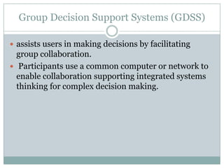 Group Decision Support Systems (GDSS)
 assists users in making decisions by facilitating
group collaboration.
 Participants use a common computer or network to
enable collaboration supporting integrated systems
thinking for complex decision making.
 