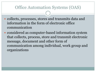 Office Automation Systems (OAS)
 collects, processes, stores and transmits data and
information in the form of electronic office
communication
 considered as computer-based information system
that collects, process, store and transmit electronic
message, document and other form of
communication among individual, work group and
organizations
 