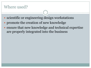 Where used?
 scientific or engineering design workstations
 promote the creation of new knowledge
 ensure that new knowledge and technical expertise
are properly integrated into the business
 