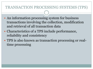 TRANSACTION PROCESSING SYSTEMS (TPS)
 An information processing system for business
transactions involving the collection, modification
and retrieval of all transaction data
 Characteristics of a TPS include performance,
reliability and consistency
 TPS is also known as transaction processing or real-
time processing
 