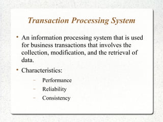 Transaction Processing System

An information processing system that is used
for business transactions that involves the
collection, modification, and the retrieval of
data.

Characteristics:
− Performance
− Reliability
− Consistency
 