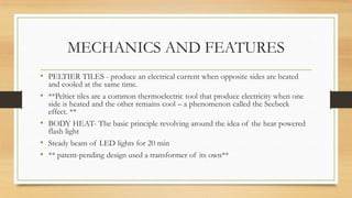 • PELTIER TILES - produce an electrical current when opposite sides are heated
and cooled at the same time.
• **Peltier tiles are a common thermoelectric tool that produce electricity when one
side is heated and the other remains cool – a phenomenon called the Seebeck
effect. **
• BODY HEAT- The basic principle revolving around the idea of the hear powered
flash light
• Steady beam of LED lights for 20 min
• ** patent-pending design used a transformer of its own**
MECHANICS AND FEATURES
 