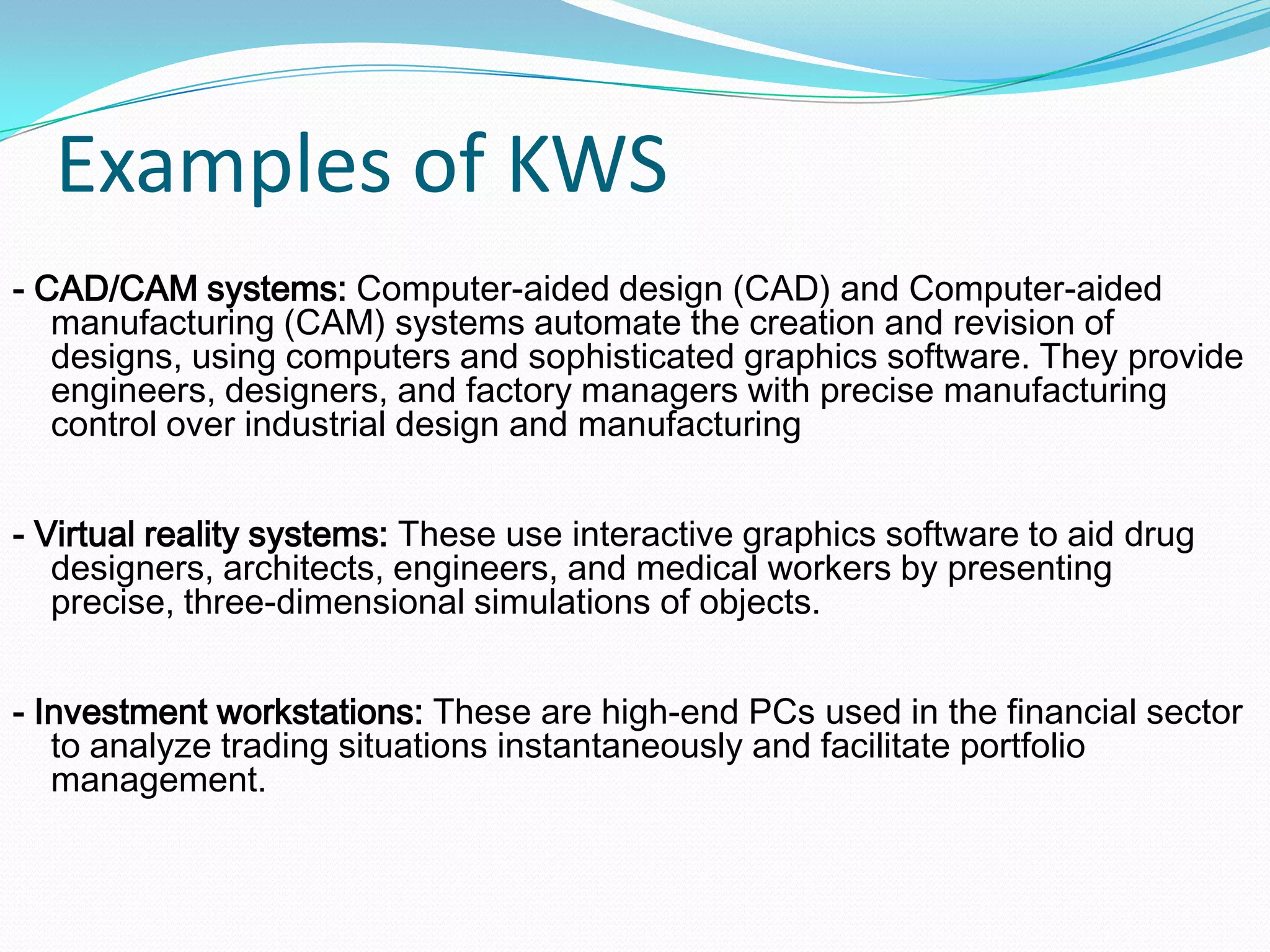 Examples of KWS
- CAD/CAM systems: Computer-aided design (CAD) and Computer-aided
manufacturing (CAM) systems automate the creation and revision of
designs, using computers and sophisticated graphics software. They provide
engineers, designers, and factory managers with precise manufacturing
control over industrial design and manufacturing
- Virtual reality systems: These use interactive graphics software to aid drug
designers, architects, engineers, and medical workers by presenting
precise, three-dimensional simulations of objects.
- Investment workstations: These are high-end PCs used in the financial sector
to analyze trading situations instantaneously and facilitate portfolio
management.
 