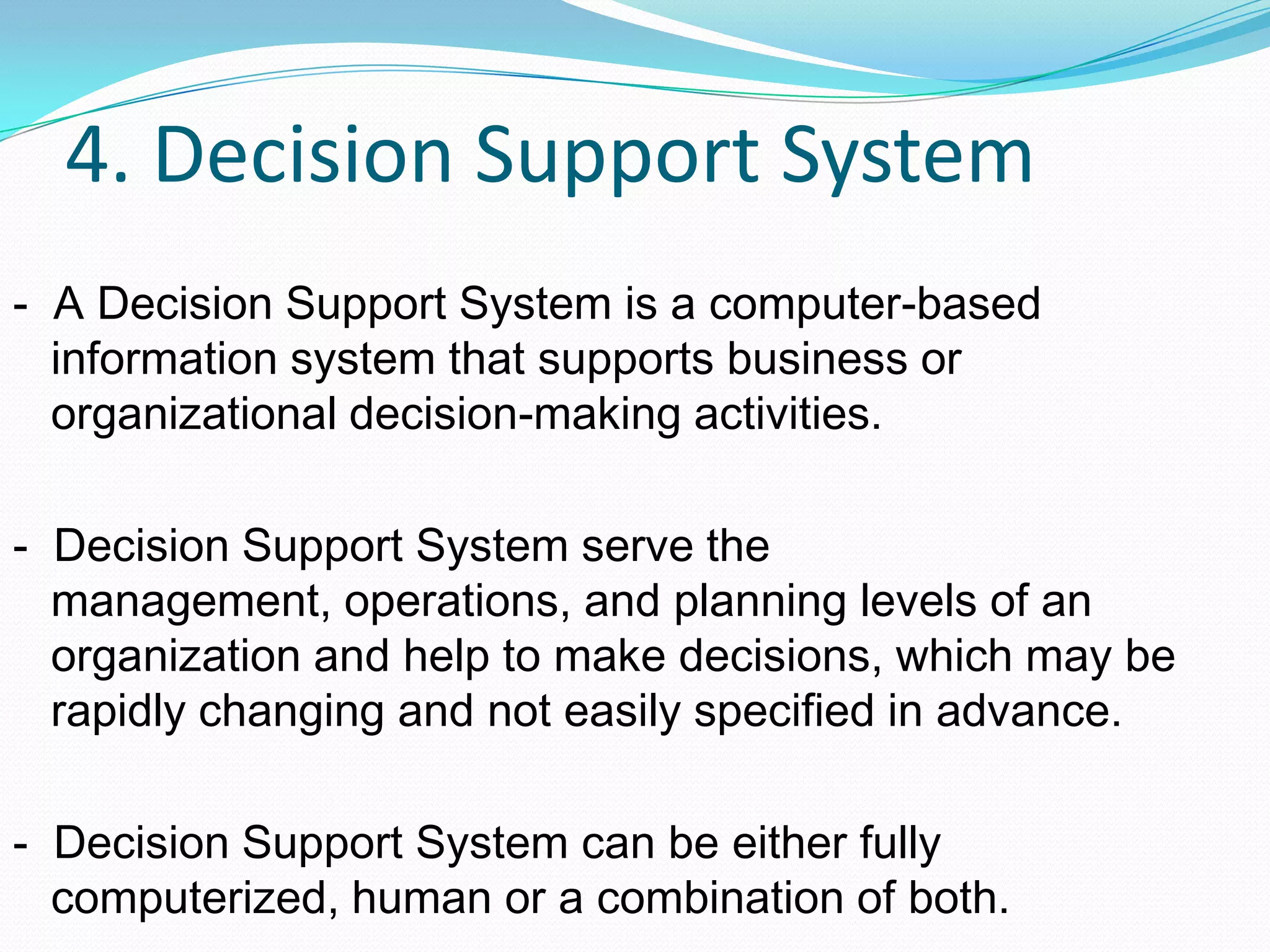 4. Decision Support System
- A Decision Support System is a computer-based
information system that supports business or
organizational decision-making activities.
- Decision Support System serve the
management, operations, and planning levels of an
organization and help to make decisions, which may be
rapidly changing and not easily specified in advance.
- Decision Support System can be either fully
computerized, human or a combination of both.
 