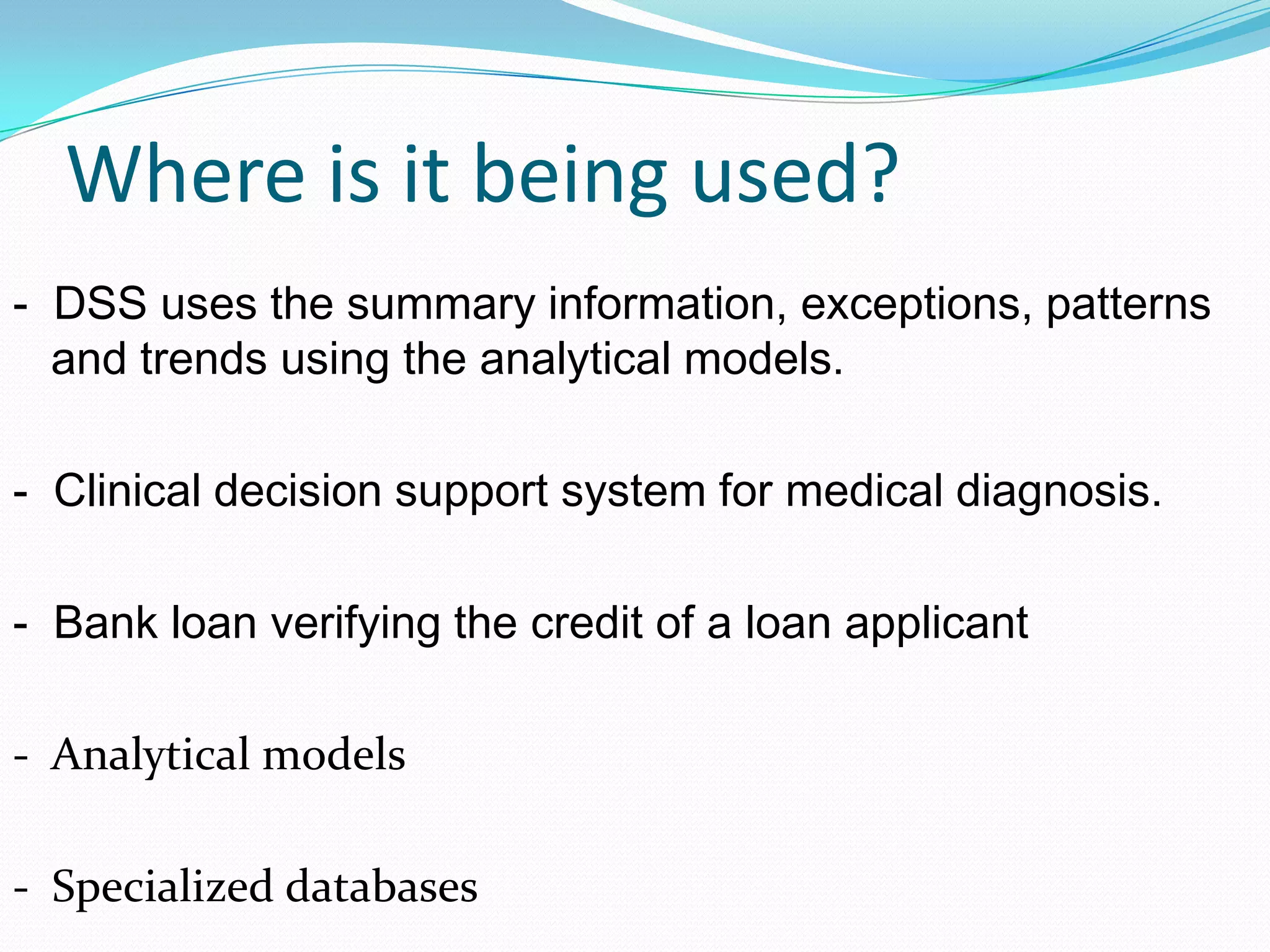 Where is it being used?
- DSS uses the summary information, exceptions, patterns
and trends using the analytical models.
- Clinical decision support system for medical diagnosis.
- Bank loan verifying the credit of a loan applicant
- Analytical models
- Specialized databases
 
