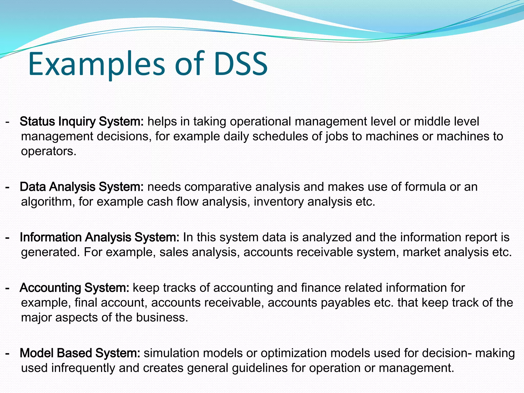 Examples of DSS
- Status Inquiry System: helps in taking operational management level or middle level
management decisions, for example daily schedules of jobs to machines or machines to
operators.
- Data Analysis System: needs comparative analysis and makes use of formula or an
algorithm, for example cash flow analysis, inventory analysis etc.
- Information Analysis System: In this system data is analyzed and the information report is
generated. For example, sales analysis, accounts receivable system, market analysis etc.
- Accounting System: keep tracks of accounting and finance related information for
example, final account, accounts receivable, accounts payables etc. that keep track of the
major aspects of the business.
- Model Based System: simulation models or optimization models used for decision- making
used infrequently and creates general guidelines for operation or management.
 