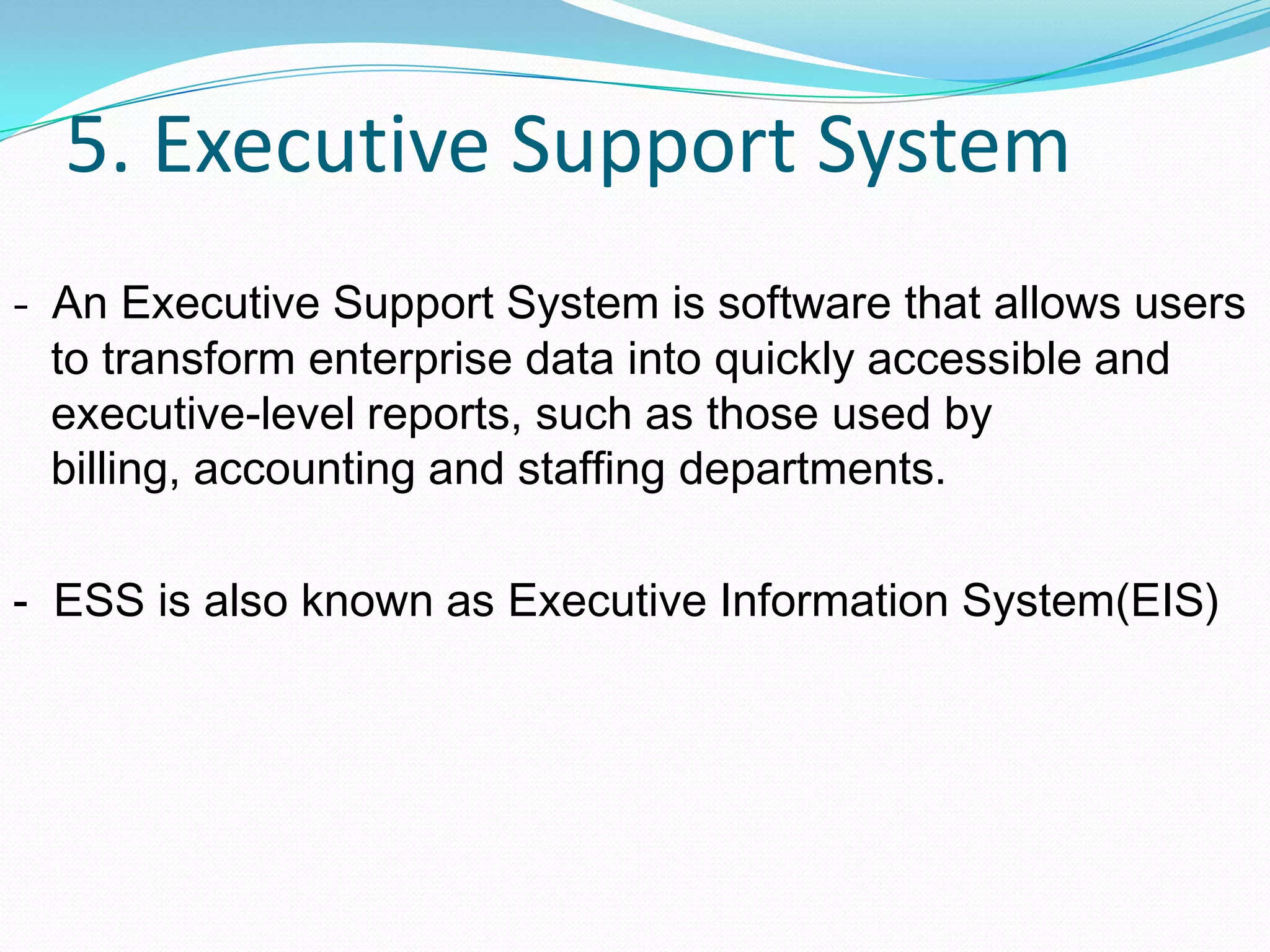 5. Executive Support System
- An Executive Support System is software that allows users
to transform enterprise data into quickly accessible and
executive-level reports, such as those used by
billing, accounting and staffing departments.
- ESS is also known as Executive Information System(EIS)
 