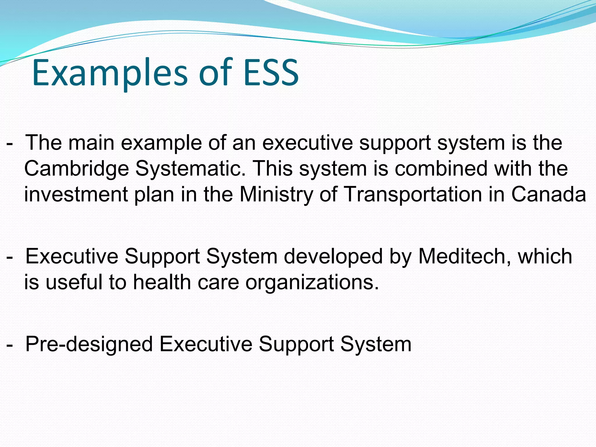 Examples of ESS
- The main example of an executive support system is the
Cambridge Systematic. This system is combined with the
investment plan in the Ministry of Transportation in Canada
- Executive Support System developed by Meditech, which
is useful to health care organizations.
- Pre-designed Executive Support System
 