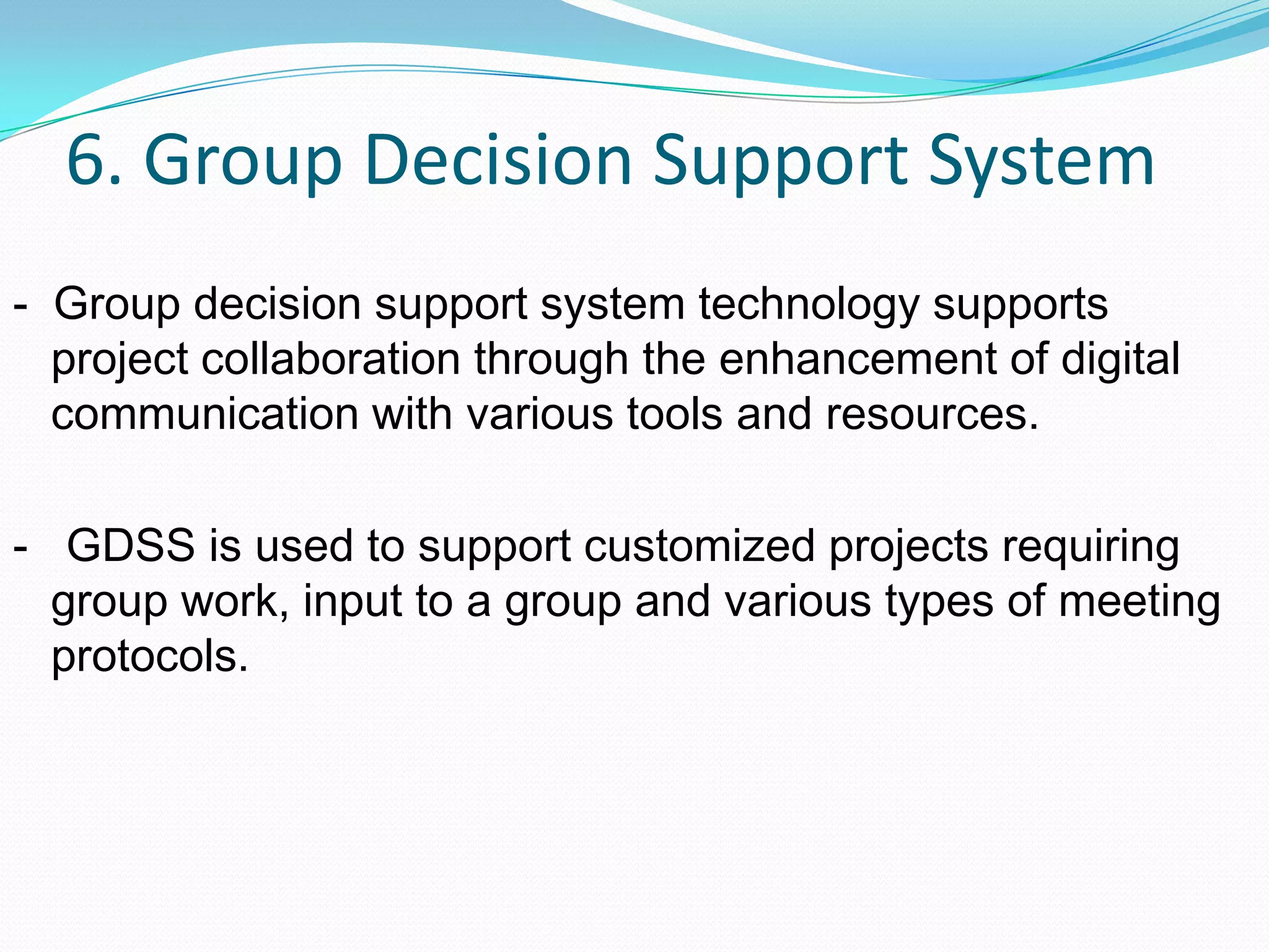6. Group Decision Support System
- Group decision support system technology supports
project collaboration through the enhancement of digital
communication with various tools and resources.
- GDSS is used to support customized projects requiring
group work, input to a group and various types of meeting
protocols.
 