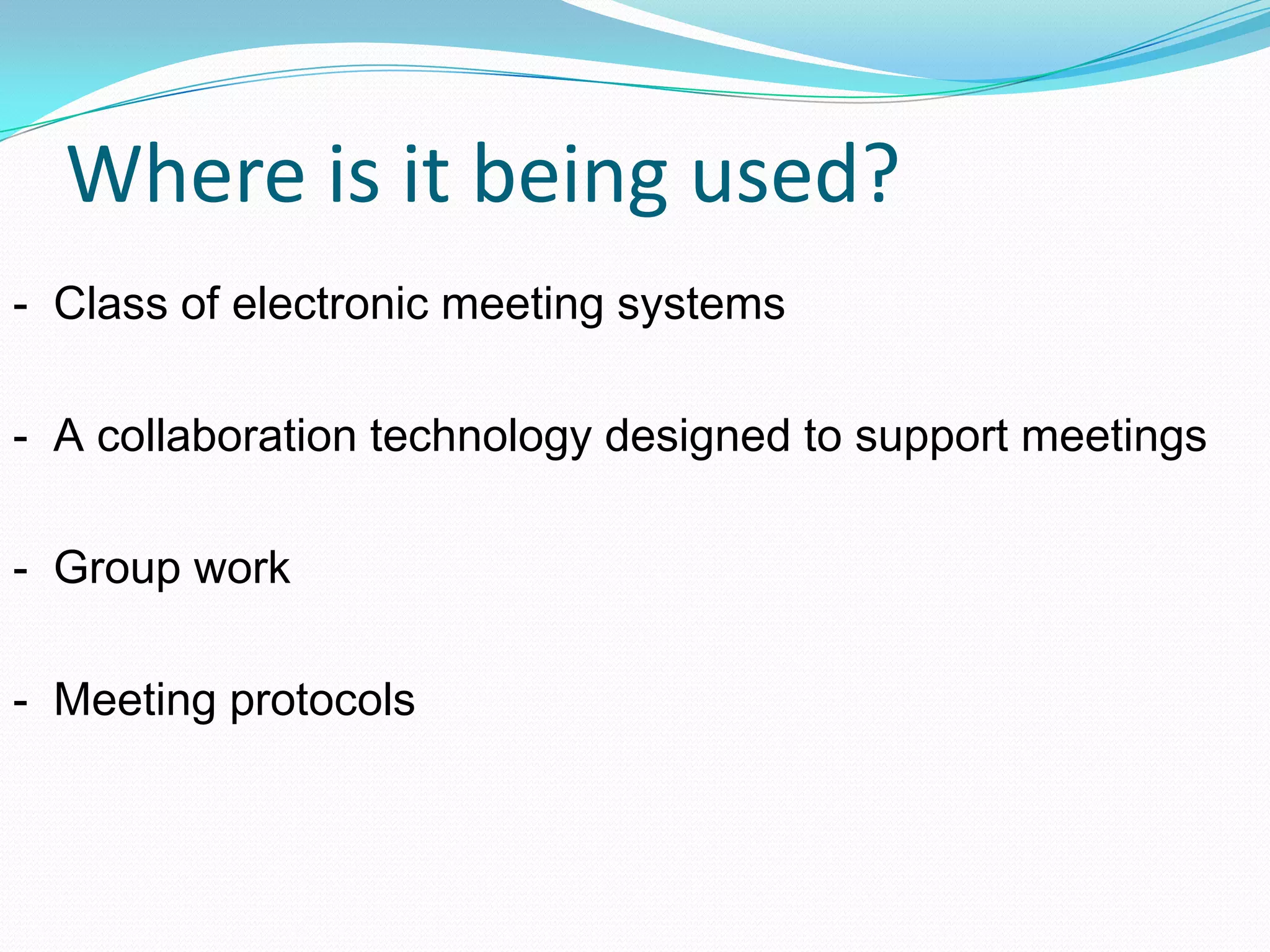 Where is it being used?
- Class of electronic meeting systems
- A collaboration technology designed to support meetings
- Group work
- Meeting protocols
 