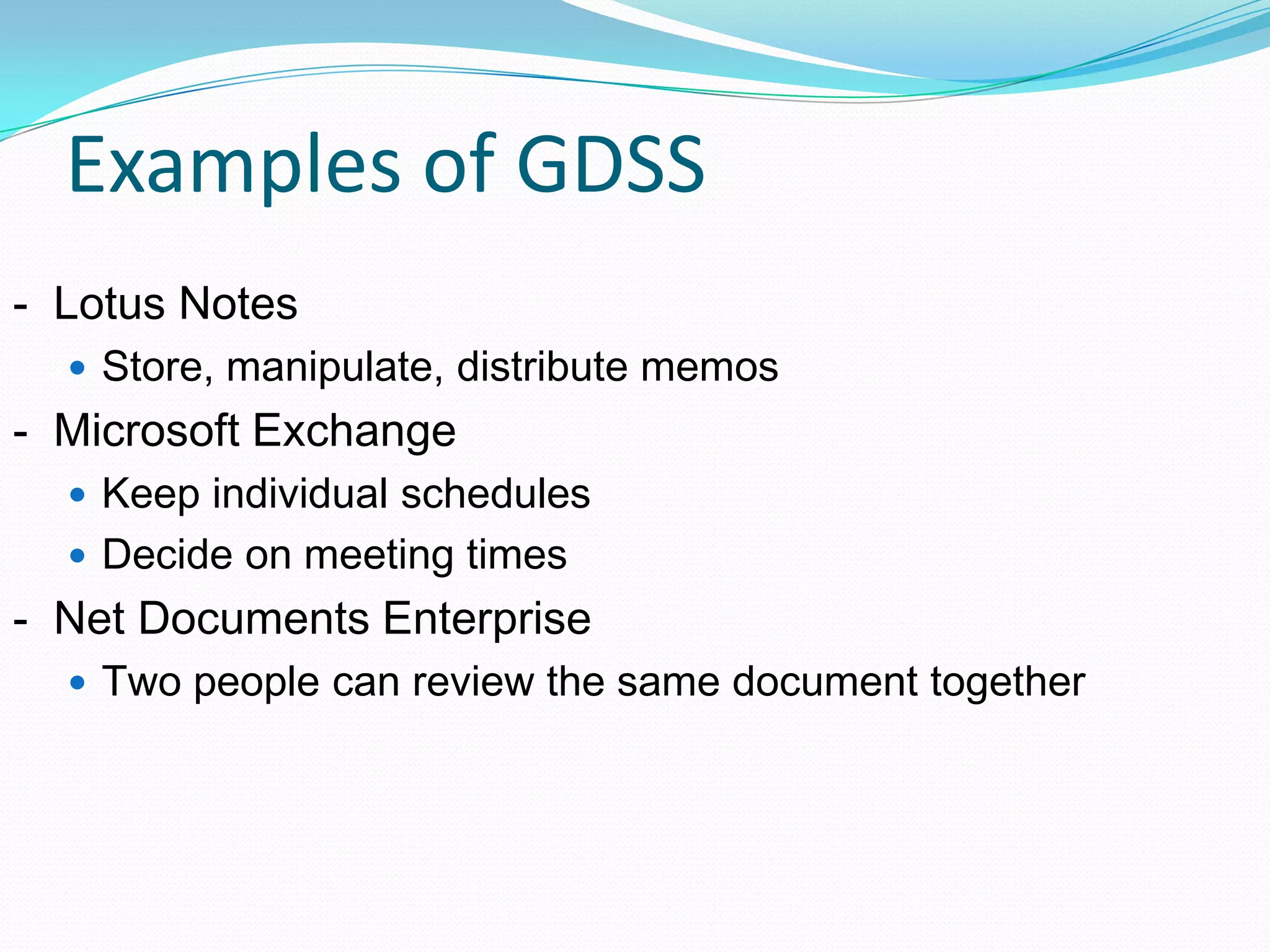 Examples of GDSS
- Lotus Notes
 Store, manipulate, distribute memos
- Microsoft Exchange
 Keep individual schedules
 Decide on meeting times
- Net Documents Enterprise
 Two people can review the same document together
 