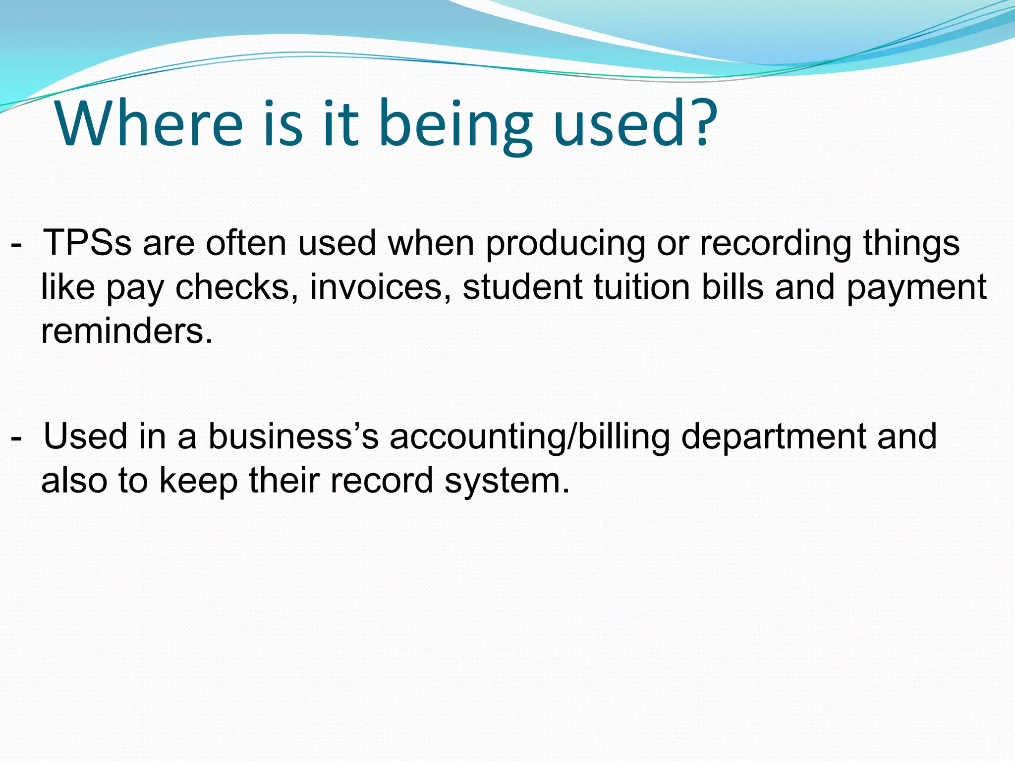 Where is it being used?
- TPSs are often used when producing or recording things
like pay checks, invoices, student tuition bills and payment
reminders.
- Used in a business’s accounting/billing department and
also to keep their record system.
 