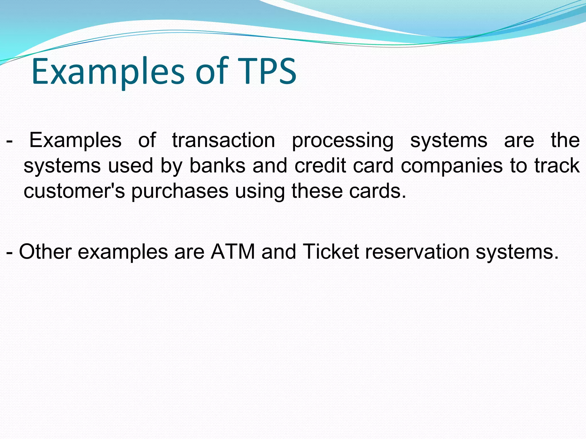 Examples of TPS
- Examples of transaction processing systems are the
systems used by banks and credit card companies to track
customer's purchases using these cards.
- Other examples are ATM and Ticket reservation systems.
 