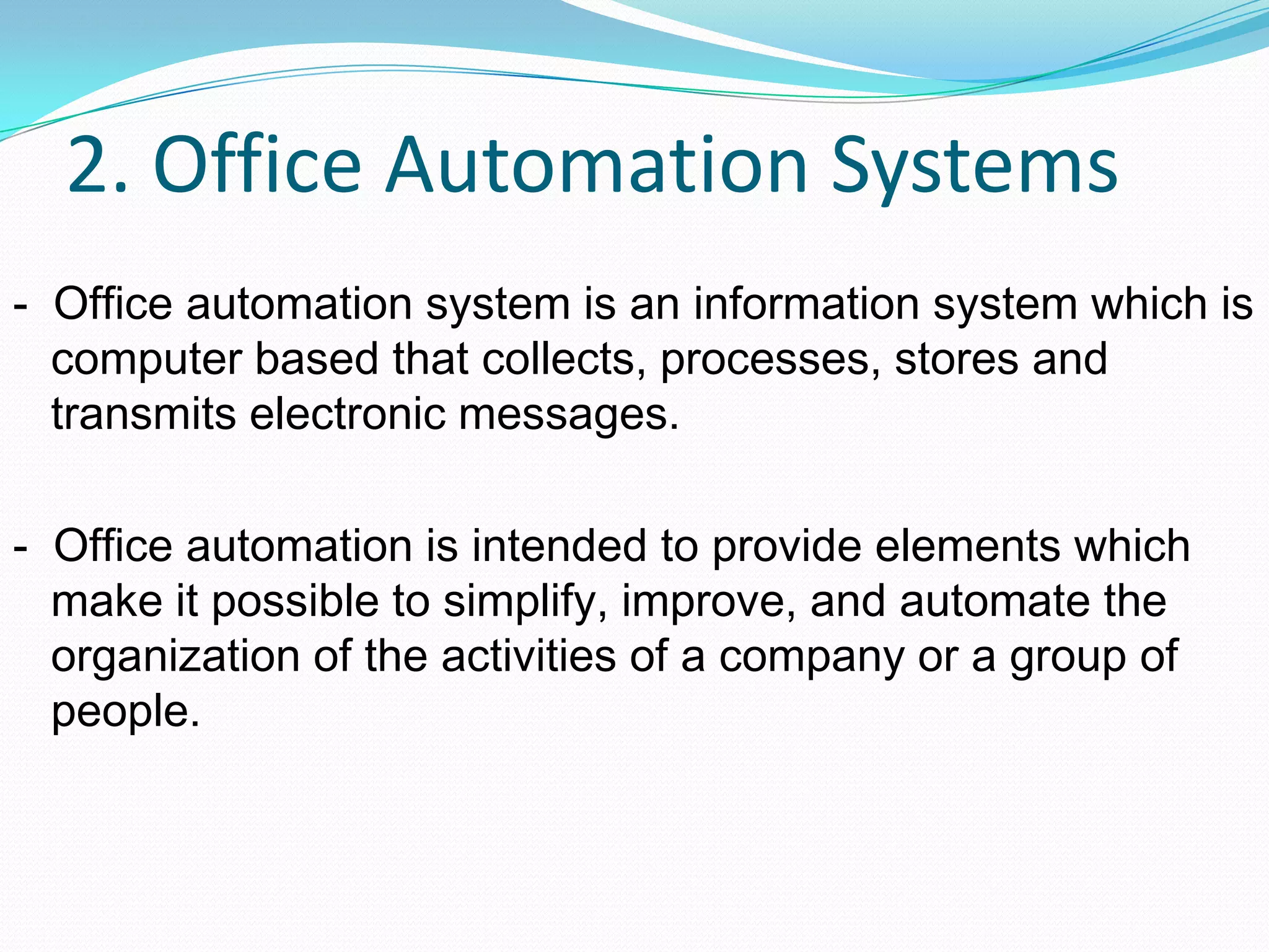 2. Office Automation Systems
- Office automation system is an information system which is
computer based that collects, processes, stores and
transmits electronic messages.
- Office automation is intended to provide elements which
make it possible to simplify, improve, and automate the
organization of the activities of a company or a group of
people.
 