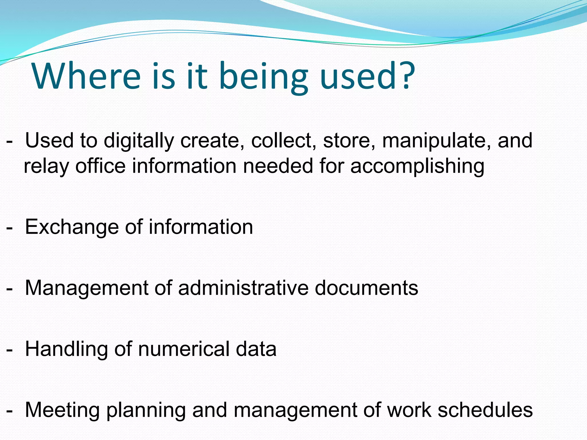 Where is it being used?
- Used to digitally create, collect, store, manipulate, and
relay office information needed for accomplishing
- Exchange of information
- Management of administrative documents
- Handling of numerical data
- Meeting planning and management of work schedules
 