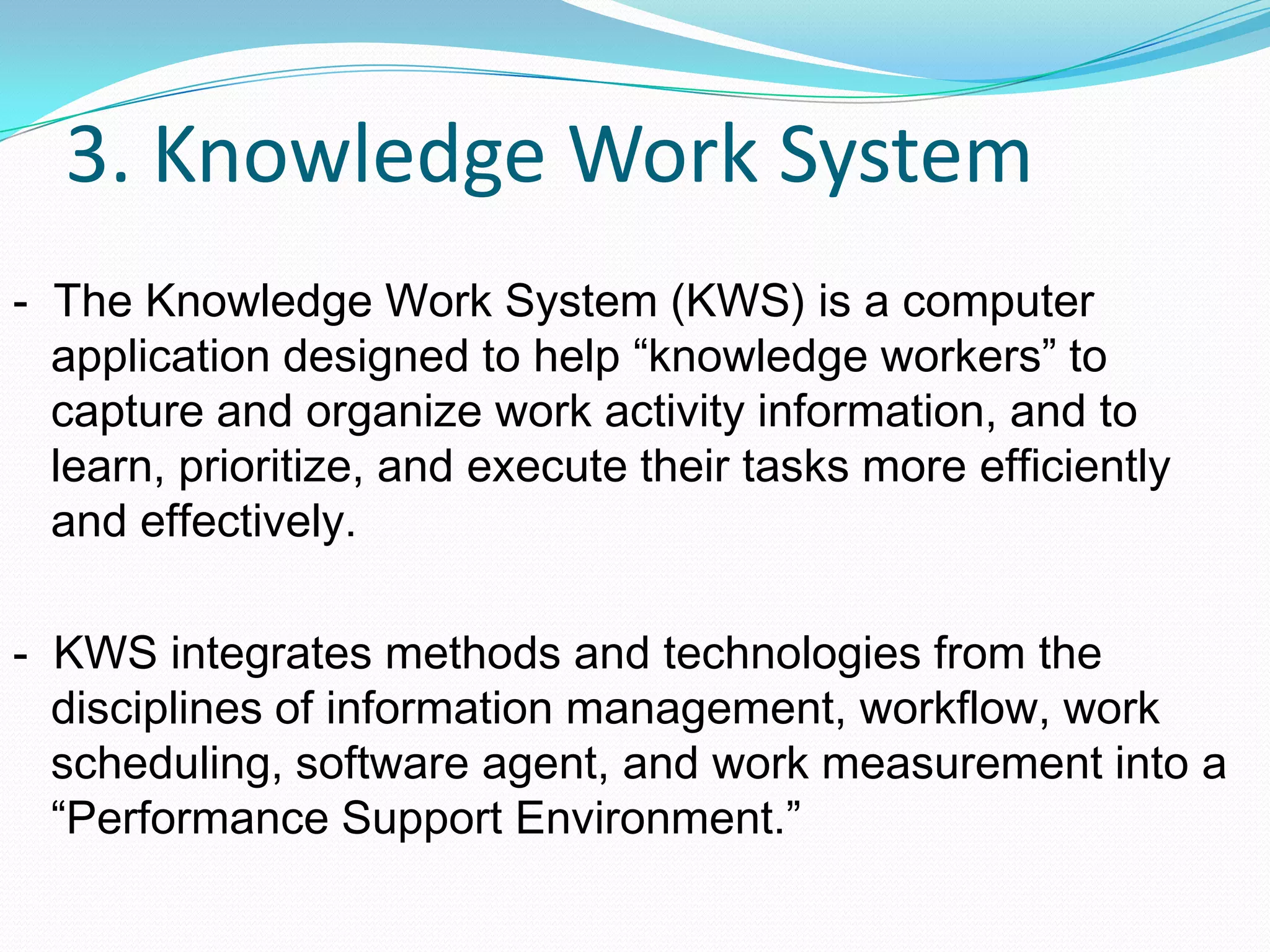 3. Knowledge Work System
- The Knowledge Work System (KWS) is a computer
application designed to help “knowledge workers” to
capture and organize work activity information, and to
learn, prioritize, and execute their tasks more efficiently
and effectively.
- KWS integrates methods and technologies from the
disciplines of information management, workflow, work
scheduling, software agent, and work measurement into a
“Performance Support Environment.”
 