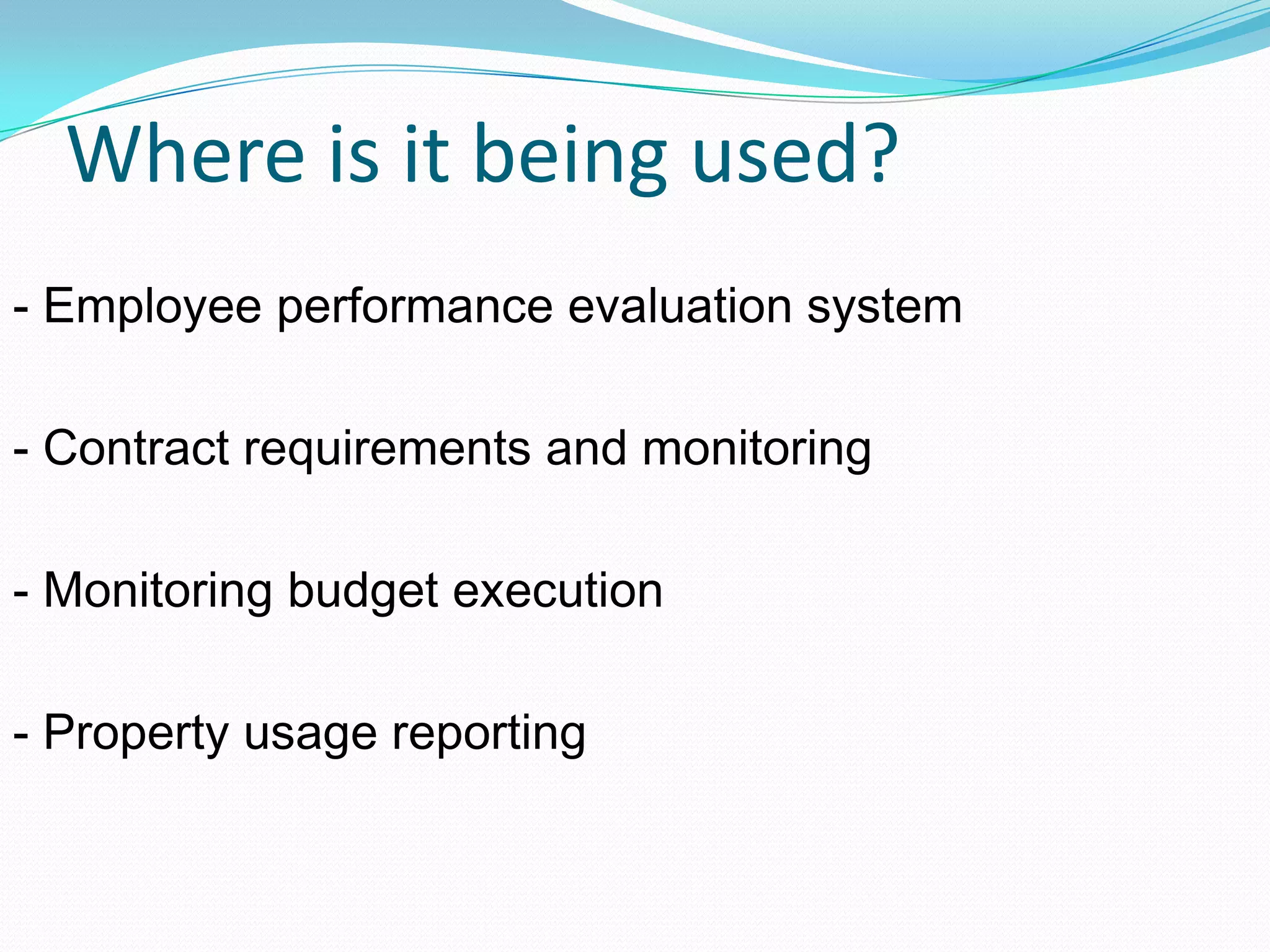 Where is it being used?
- Employee performance evaluation system
- Contract requirements and monitoring
- Monitoring budget execution
- Property usage reporting
 