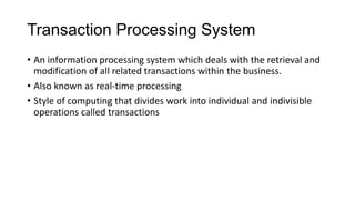Transaction Processing System
• An information processing system which deals with the retrieval and
modification of all related transactions within the business.
• Also known as real-time processing
• Style of computing that divides work into individual and indivisible
operations called transactions
 