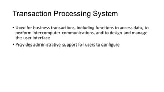 Transaction Processing System
• Used for business transactions, including functions to access data, to
perform intercomputer communications, and to design and manage
the user interface
• Provides administrative support for users to configure
 