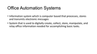 Office Automation Systems
• Information system which is computer based that processes, stores
and transmits electronic messages
• System that is used to digitally create, collect, store, manipulate, and
relay office information needed for accomplishing basic tasks.
 