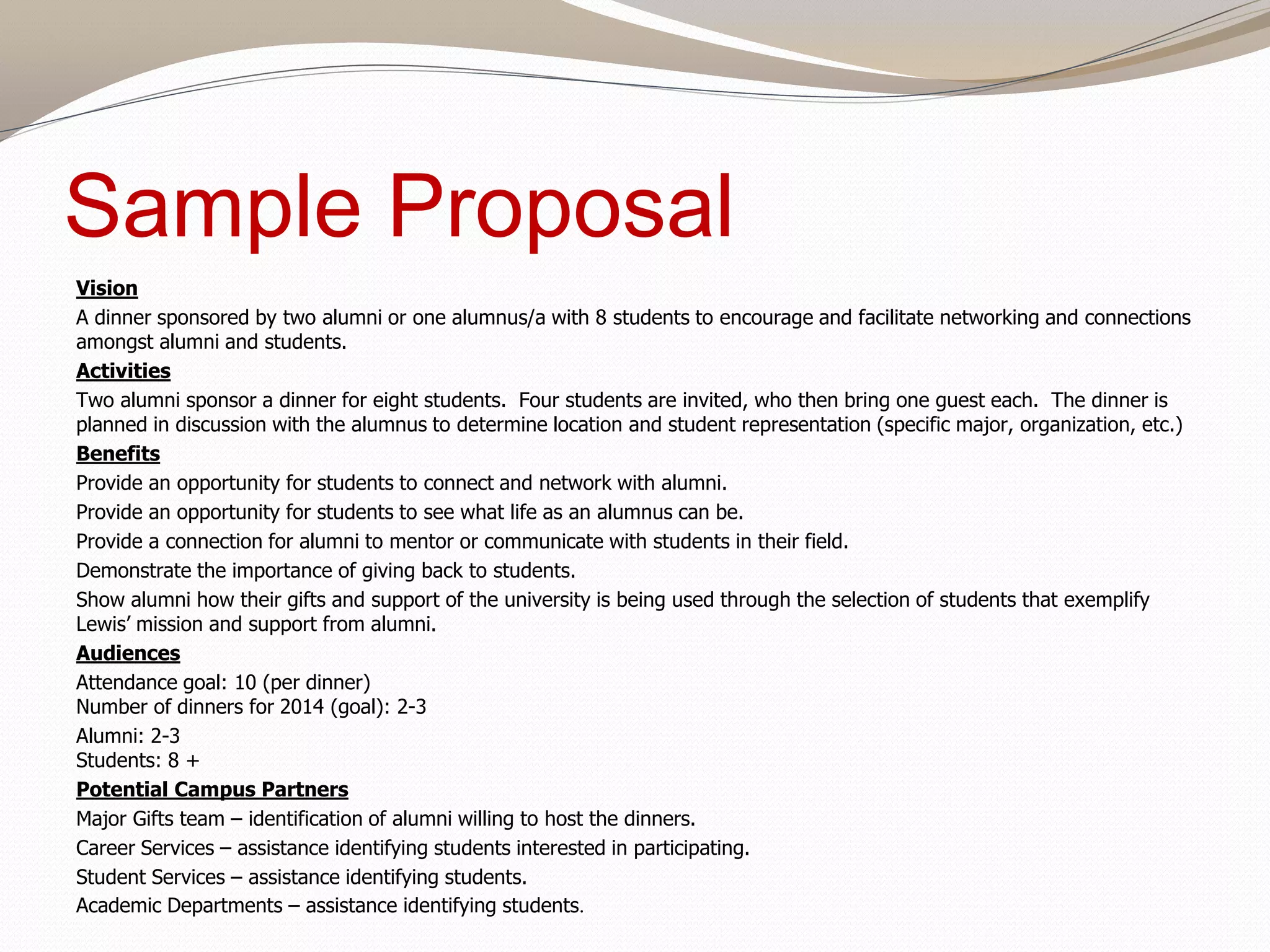 Sample Proposal
Vision
A dinner sponsored by two alumni or one alumnus/a with 8 students to encourage and facilitate networking and connections
amongst alumni and students.
Activities
Two alumni sponsor a dinner for eight students. Four students are invited, who then bring one guest each. The dinner is
planned in discussion with the alumnus to determine location and student representation (specific major, organization, etc.)
Benefits
Provide an opportunity for students to connect and network with alumni.
Provide an opportunity for students to see what life as an alumnus can be.
Provide a connection for alumni to mentor or communicate with students in their field.
Demonstrate the importance of giving back to students.
Show alumni how their gifts and support of the university is being used through the selection of students that exemplify
Lewis’ mission and support from alumni.
Audiences
Attendance goal: 10 (per dinner)
Number of dinners for 2014 (goal): 2-3
Alumni: 2-3
Students: 8 +
Potential Campus Partners
Major Gifts team – identification of alumni willing to host the dinners.
Career Services – assistance identifying students interested in participating.
Student Services – assistance identifying students.
Academic Departments – assistance identifying students.