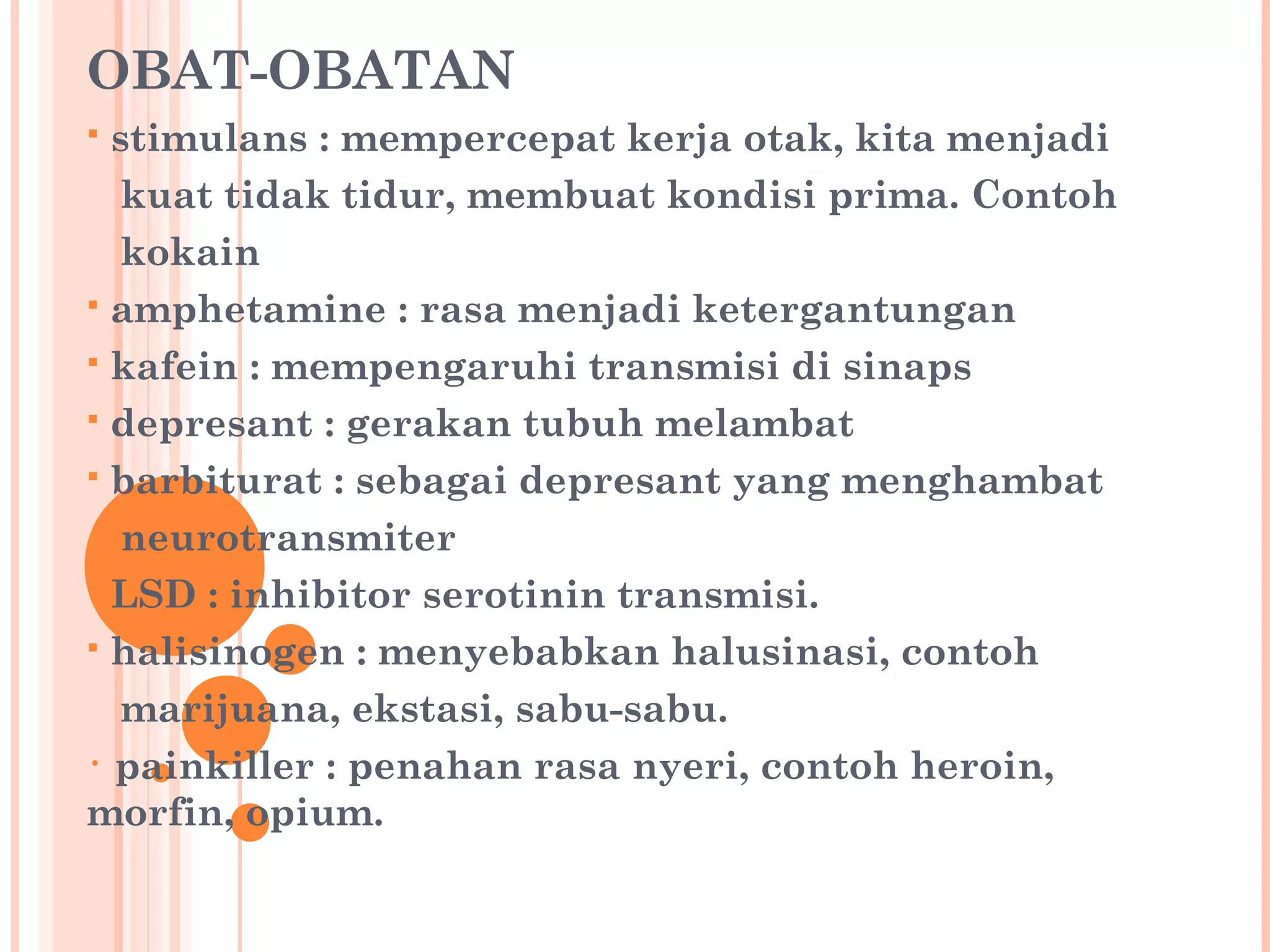OBAT-OBATAN
 stimulans : mempercepat kerja otak, kita menjadi
kuat tidak tidur, membuat kondisi prima. Contoh
kokain
 amphetamine : rasa menjadi ketergantungan
 kafein : mempengaruhi transmisi di sinaps
 depresant : gerakan tubuh melambat
 barbiturat : sebagai depresant yang menghambat
neurotransmiter
 LSD : inhibitor serotinin transmisi.
 halisinogen : menyebabkan halusinasi, contoh
marijuana, ekstasi, sabu-sabu.
• painkiller : penahan rasa nyeri, contoh heroin,
morfin, opium.
 