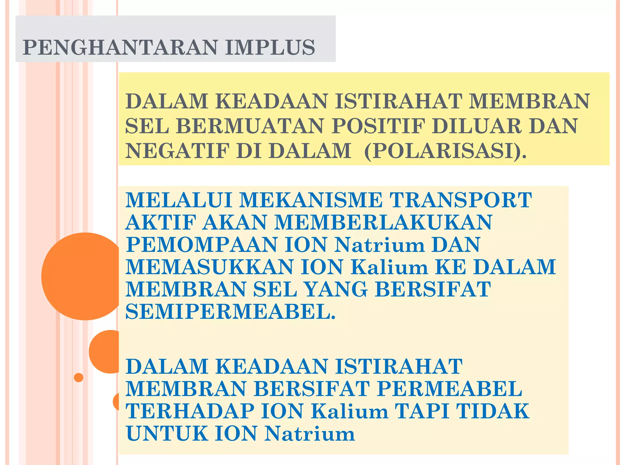 DALAM KEADAAN ISTIRAHAT MEMBRAN
SEL BERMUATAN POSITIF DILUAR DAN
NEGATIF DI DALAM (POLARISASI).
MELALUI MEKANISME TRANSPORT
AKTIF AKAN MEMBERLAKUKAN
PEMOMPAAN ION Natrium DAN
MEMASUKKAN ION Kalium KE DALAM
MEMBRAN SEL YANG BERSIFAT
SEMIPERMEABEL.
DALAM KEADAAN ISTIRAHAT
MEMBRAN BERSIFAT PERMEABEL
TERHADAP ION Kalium TAPI TIDAK
UNTUK ION Natrium
PENGHANTARAN IMPLUS
 