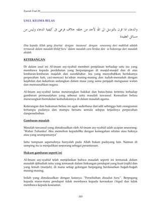 Syarah Usul 20_________________________________________________________________________
103
USUL KELIMA BELAS
*' ` 2*# E G — 0 {! - ! 2@¢ Ÿ# š# Q $H* " B #]# ` 2*#'
R2 -J*# Q“ ?
Doa kepada Allah yang disertai dengan tawassul dengan seseorang dari makhluk adalah
termasuk dalam masalah khilaf furu' dalam masalah cara berdoa dan ia bukannya dari masalah
akidah.
KETERANGAN
Di dalam usul ini Al-imam asy-syahid memberi penjelasan terhadap satu isu yang
membawa kepada perdebatan yang berpanjangan di masjid-masjid dan di atas
lembaran-lembaran majalah dan suratkhabar. Isu yang menyebabkan berlakunya
perpecahan hati, caci-mencaci ke'aiban masing-masing dan tuduh-menuduh dengan
kejahilan dan kekafiran sedangkan dalam masa yang sama penjajah menguasai watan
dan memusnahkan negara.
Al-Imam asy-syahid lantas menerangkan hakikat dan batas-batas tertentu terhadap
gambaran permasalahan yang sebenar iaitu masalah tawassul. Kemudian beliau
menerangkan bentukdan kedudukannya di dalam masalah agama.
Keterangan dan hukuman beliau ini agak sederhana dan'adil sehingga hati orangramai
tertumpu padanya dan mampu bersatu semula selepas terjadinya perpecahan
danperselisihan.
Gambaran masalah
Masalah tawassul yang dimaksudkan oleh Al-imam asy-syahid ialah ucapan seseorang:
"Wahai Tuhanku! Aku memohon kepadaMu dengan kemegahan sifulan atau haknya
atau yang seumpamanya"
Iaitu tumpuan sepenuhnya hanyalah pada Allah bukan padayang lain. Namun di
samping itu ia menjadikan seseorang sebagai perantaraan.
Hukum gambaran seperti ini
Al-Imam asy-syahid telah menjelaskan bahwa masalah seperti ini termasuk dalam
masalah ijtihadiah iaitu yang termasuk dalam linkungan pendapat yang kuat (rajih) dan
yang lemah (marjuh), di mana setiap golongan berpegang berdasarkan hujjah-hujjah
masing-masing.
Inilah yang dimaksudkan dengan katanya: "Perselisihan disudut furu'". Berpegang
kepada mana-mana pendapat tidak membawa kepada kerosakan i'tiqad dan tidak
membawa kepada kesesatan.
 